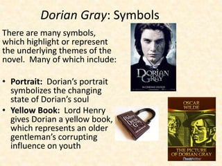Dorian Gray: Symbols
There are many symbols,
which highlight or represent
the underlying themes of the
novel. Many of which include:
• Portrait: Dorian’s portrait
symbolizes the changing
state of Dorian’s soul
• Yellow Book: Lord Henry
gives Dorian a yellow book,
which represents an older
gentleman’s corrupting
influence on youth
 