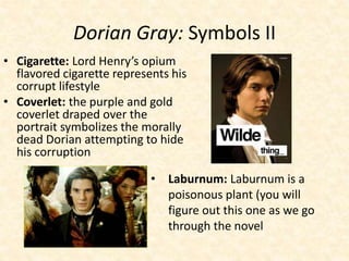 Dorian Gray: Symbols II
• Cigarette: Lord Henry’s opium
flavored cigarette represents his
corrupt lifestyle
• Coverlet: the purple and gold
coverlet draped over the
portrait symbolizes the morally
dead Dorian attempting to hide
his corruption
• Laburnum: Laburnum is a
poisonous plant (you will
figure out this one as we go
through the novel
 