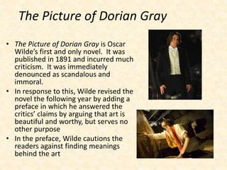 The Picture of Dorian Gray
• The Picture of Dorian Gray is Oscar
Wilde’s first and only novel. It was
published in 1891 and incurred much
criticism. It was immediately
denounced as scandalous and
immoral.
• In response to this, Wilde revised the
novel the following year by adding a
preface in which he answered the
critics’ claims by arguing that art is
beautiful and worthy, but serves no
other purpose
• In the preface, Wilde cautions the
readers against finding meanings
behind the art
 