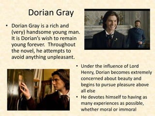Dorian Gray
• Dorian Gray is a rich and
(very) handsome young man.
It is Dorian’s wish to remain
young forever. Throughout
the novel, he attempts to
avoid anything unpleasant.
• Under the influence of Lord
Henry, Dorian becomes extremely
concerned about beauty and
begins to pursue pleasure above
all else
• He devotes himself to having as
many experiences as possible,
whether moral or immoral
 