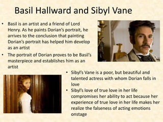 Basil Hallward and Sibyl Vane
• Basil is an artist and a friend of Lord
Henry. As he paints Dorian’s portrait, he
arrives to the conclusion that painting
Dorian’s portrait has helped him develop
as an artist
• The portrait of Dorian proves to be Basil’s
masterpiece and establishes him as an
artist
• Sibyl’s Vane is a poor, but beautiful and
talented actress with whom Dorian falls in
love
• Sibyl’s love of true love in her life
compromises her ability to act because her
experience of true love in her life makes her
realize the falseness of acting emotions
onstage
 