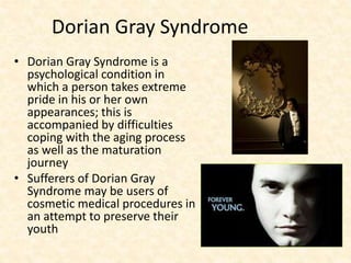 Dorian Gray Syndrome
• Dorian Gray Syndrome is a
psychological condition in
which a person takes extreme
pride in his or her own
appearances; this is
accompanied by difficulties
coping with the aging process
as well as the maturation
journey
• Sufferers of Dorian Gray
Syndrome may be users of
cosmetic medical procedures in
an attempt to preserve their
youth
 