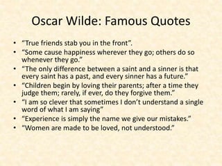 Oscar Wilde: Famous Quotes
• “True friends stab you in the front”.
• “Some cause happiness wherever they go; others do so
whenever they go.”
• “The only difference between a saint and a sinner is that
every saint has a past, and every sinner has a future.”
• “Children begin by loving their parents; after a time they
judge them; rarely, if ever, do they forgive them.”
• “I am so clever that sometimes I don’t understand a single
word of what I am saying”
• “Experience is simply the name we give our mistakes.”
• “Women are made to be loved, not understood.”
 