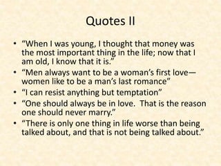 Quotes II
• “When I was young, I thought that money was
the most important thing in the life; now that I
am old, I know that it is.”
• “Men always want to be a woman’s first love—
women like to be a man’s last romance”
• “I can resist anything but temptation”
• “One should always be in love. That is the reason
one should never marry.”
• “There is only one thing in life worse than being
talked about, and that is not being talked about.”
 