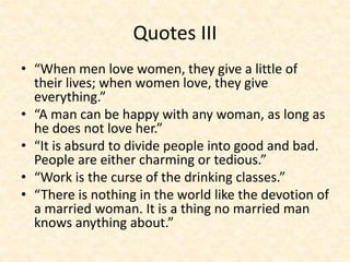 Quotes III
• “When men love women, they give a little of
their lives; when women love, they give
everything.”
• “A man can be happy with any woman, as long as
he does not love her.”
• “It is absurd to divide people into good and bad.
People are either charming or tedious.”
• “Work is the curse of the drinking classes.”
• “There is nothing in the world like the devotion of
a married woman. It is a thing no married man
knows anything about.”
 