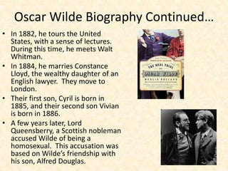 Oscar Wilde Biography Continued…
• In 1882, he tours the United
States, with a sense of lectures.
During this time, he meets Walt
Whitman.
• In 1884, he marries Constance
Lloyd, the wealthy daughter of an
English lawyer. They move to
London.
• Their first son, Cyril is born in
1885, and their second son Vivian
is born in 1886.
• A few years later, Lord
Queensberry, a Scottish nobleman
accused Wilde of being a
homosexual. This accusation was
based on Wilde’s friendship with
his son, Alfred Douglas.
 