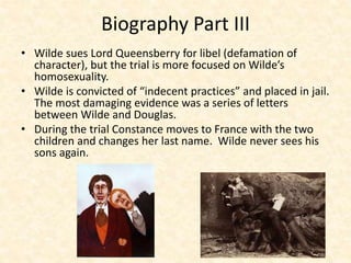 Biography Part III
• Wilde sues Lord Queensberry for libel (defamation of
character), but the trial is more focused on Wilde’s
homosexuality.
• Wilde is convicted of “indecent practices” and placed in jail.
The most damaging evidence was a series of letters
between Wilde and Douglas.
• During the trial Constance moves to France with the two
children and changes her last name. Wilde never sees his
sons again.
 