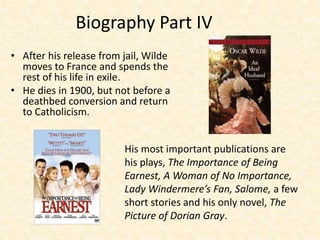 Biography Part IV
• After his release from jail, Wilde
moves to France and spends the
rest of his life in exile.
• He dies in 1900, but not before a
deathbed conversion and return
to Catholicism.
His most important publications are
his plays, The Importance of Being
Earnest, A Woman of No Importance,
Lady Windermere’s Fan, Salome, a few
short stories and his only novel, The
Picture of Dorian Gray.
 
