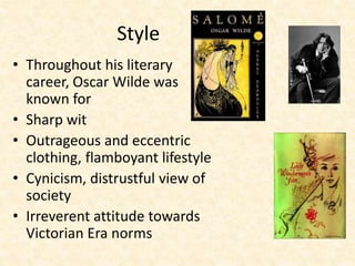 Style
• Throughout his literary
career, Oscar Wilde was
known for
• Sharp wit
• Outrageous and eccentric
clothing, flamboyant lifestyle
• Cynicism, distrustful view of
society
• Irreverent attitude towards
Victorian Era norms
 