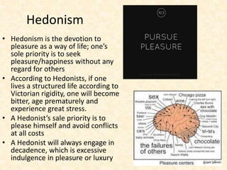 Hedonism
• Hedonism is the devotion to
pleasure as a way of life; one’s
sole priority is to seek
pleasure/happiness without any
regard for others
• According to Hedonists, if one
lives a structured life according to
Victorian rigidity, one will become
bitter, age prematurely and
experience great stress.
• A Hedonist’s sale priority is to
please himself and avoid conflicts
at all costs
• A Hedonist will always engage in
decadence, which is excessive
indulgence in pleasure or luxury
 