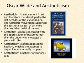 Oscar Wilde and Aestheticism
• Aestheticism is a movement in art
and literature that developed in the
last decades of the Victorian Era.
The Aesthetic Movement supported
the aesthetic values of art more
than social or political themes.
• Aesthetics is more concerned with
the appreciation of beauty rather
than the underlying messages a
piece will offer
• Aestheticism is often opposed to
Realism, which is the attempt to
depict life as it actually happens
• Aestheticism practices “art for art’s
sake”
 