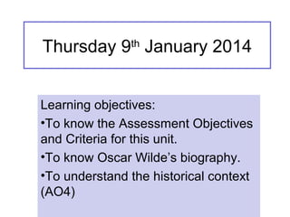 Thursday 9th
January 2014
Learning objectives:
•To know the Assessment Objectives
and Criteria for this unit.
•To know Oscar Wilde’s biography.
•To understand the historical context
(AO4)
 