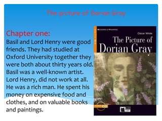 The picture of Dorian Gray


Chapter one:
Basil and Lord Henry were good
friends. They had studied at
Oxford University together they
were both about thirty years old.
Basil was a well-known artist.
Lord Henry, did not work at all.
He was a rich man. He spent his
money on expensive food and
clothes, and on valuable books
and paintings.
 
