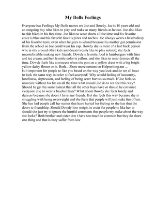 My Dolls Feelings
Everyone has Feelings My Dolls names are Joe and Dowdy. Joe is 10 years old and
an outgoing boy who likes to play and make as many friends as he can. Joe also likes
to ride bikes in his free time. Joe likes to wear shorts all the time and his favorite
color is blue and his favorite food is pizza and nachos. Joe always wears a baseballcap
of his favorite team, even when he goes to school because his mother got permission
from the school so Joe could wear his cap. Dowdy she is more of a laid back person
who is shy around other kids and doesn t really like to play outside; she feels
uncomfortable making new friends. Dowdy s favorite food is hamburgers with fries
and ice cream, and her favorite color is yellow, and she likes to wear dresses all the
time. Dowdy feels like a princess when she puts on a yellow dress with a big bright
yellow daisy flower on it. Both... Show more content on Helpwriting.net ...
Is it important for people to like you based on the way you look and do we all have
to look the same way in order to feel accepted? Why would feeling of insecurity,
loneliness, depression, and feeling of being scare hurt us so much. If Joe feels so
unsecure without his hat on all the time what should Joe do to not feel this way?
Should he get the same haircut that all the other boys have or should he convince
everyone else to wear a baseball hats? What about Dowdy she feels lonely and
depress because she doesn t have any friends. But she feels this way because she is
struggling with being overweight and she feels that people will just make fun of her.
She has had people call her names that have hurted her feeling so she has shut the
doors to friendship. Should Dowdy loss weight in order for people to like her or
should she just try to ignore the hurtful comments that people my make about the way
she looks? Both brother and sister don t have too much in common but they do share
one thing and that is they suffer from low
 
