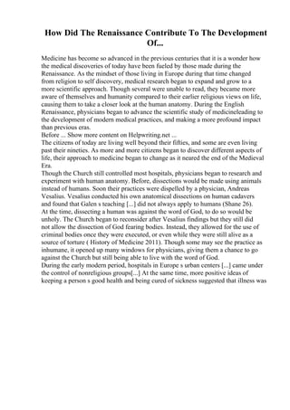 How Did The Renaissance Contribute To The Development
Of...
Medicine has become so advanced in the previous centuries that it is a wonder how
the medical discoveries of today have been fueled by those made during the
Renaissance. As the mindset of those living in Europe during that time changed
from religion to self discovery, medical research began to expand and grow to a
more scientific approach. Though several were unable to read, they became more
aware of themselves and humanity compared to their earlier religious views on life,
causing them to take a closer look at the human anatomy. During the English
Renaissance, physicians began to advance the scientific study of medicineleading to
the development of modern medical practices, and making a more profound impact
than previous eras.
Before ... Show more content on Helpwriting.net ...
The citizens of today are living well beyond their fifties, and some are even living
past their nineties. As more and more citizens began to discover different aspects of
life, their approach to medicine began to change as it neared the end of the Medieval
Era.
Though the Church still controlled most hospitals, physicians began to research and
experiment with human anatomy. Before, dissections would be made using animals
instead of humans. Soon their practices were dispelled by a physician, Andreas
Vesalius. Vesalius conducted his own anatomical dissections on human cadavers
and found that Galen s teaching [...] did not always apply to humans (Shane 26).
At the time, dissecting a human was against the word of God, to do so would be
unholy. The Church began to reconsider after Vesalius findings but they still did
not allow the dissection of God fearing bodies. Instead, they allowed for the use of
criminal bodies once they were executed, or even while they were still alive as a
source of torture ( History of Medicine 2011). Though some may see the practice as
inhumane, it opened up many windows for physicians, giving them a chance to go
against the Church but still being able to live with the word of God.
During the early modern period, hospitals in Europe s urban centers [...] came under
the control of nonreligious groups[...] At the same time, more positive ideas of
keeping a person s good health and being cured of sickness suggested that illness was
 