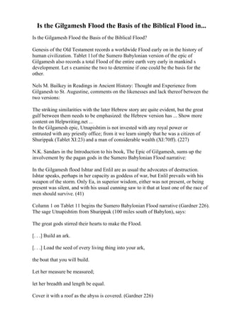 Is the Gilgamesh Flood the Basis of the Biblical Flood in...
Is the Gilgamesh Flood the Basis of the Biblical Flood?
Genesis of the Old Testament records a worldwide Flood early on in the history of
human civilization. Tablet 11of the Sumero Babylonian version of the epic of
Gilgamesh also records a total Flood of the entire earth very early in mankind s
development. Let s examine the two to determine if one could be the basis for the
other.
Nels M. Bailkey in Readings in Ancient History: Thought and Experience from
Gilganesh to St. Augustine, comments on the likenesses and lack thereof between the
two versions:
The striking similarities with the later Hebrew story are quite evident, but the great
gulf between them needs to be emphasized: the Hebrew version has ... Show more
content on Helpwriting.net ...
In the Gilgamesh epic, Utnapishtim is not invested with any royal power or
entrusted with any priestly office; from it we learn simply that he was a citizen of
Shurippak (Tablet XI:23) and a man of considerable wealth (XI:70ff). (227)
N.K. Sandars in the Introduction to his book, The Epic of Gilgamesh, sums up the
involvement by the pagan gods in the Sumero Babylonian Flood narrative:
In the Gilgamesh flood Ishtar and Enlil are as usual the advocates of destruction.
Ishtar speaks, perhaps in her capacity as goddess of war, but Enlil prevails with his
weapon of the storm. Only Ea, in superior wisdom, either was not present, or being
present was silent, and with his usual cunning saw to it that at least one of the race of
men should survive. (41)
Column 1 on Tablet 11 begins the Sumero Babylonian Flood narrative (Gardner 226).
The sage Utnapishtim from Shurippak (100 miles south of Babylon), says:
The great gods stirred their hearts to make the Flood.
[. . .] Build an ark.
[. . .] Load the seed of every living thing into your ark,
the boat that you will build.
Let her measure be measured;
let her breadth and length be equal.
Cover it with a roof as the abyss is covered. (Gardner 226)
 