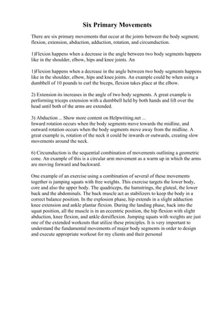 Six Primary Movements
There are six primary movements that occur at the joints between the body segment;
flexion, extension, abduction, adduction, rotation, and circumduction.
1)Flexion happens when a decrease in the angle between two body segments happens
like in the shoulder, elbow, hips and knee joints. An
1)Flexion happens when a decrease in the angle between two body segments happens
like in the shoulder, elbow, hips and knee joints. An example could be when using a
dumbbell of 10 pounds to curl the biceps, flexion takes place at the elbow.
2) Extension its increases in the angle of two body segments. A great example is
performing triceps extension with a dumbbell held by both hands and lift over the
head until both of the arms are extended.
3) Abduction ... Show more content on Helpwriting.net ...
Inward rotation occurs when the body segments move towards the midline, and
outward rotation occurs when the body segments move away from the midline. A
great example is, rotation of the neck it could be inwards or outwards, creating slow
movements around the neck.
6) Circumduction is the sequential combination of movements outlining a geometric
cone. An example of this is a circular arm movement as a warm up in which the arms
are moving forward and backward.
One example of an exercise using a combination of several of these movements
together is jumping squats with free weights. This exercise targets the lower body,
core and also the upper body. The quadriceps, the hamstrings, the gluteal, the lower
back and the abdominals. The back muscle act as stabilizers to keep the body in a
correct balance position. In the explosion phase, hip extends in a slight adduction
knee extension and ankle plantar flexion. During the landing phase, back into the
squat position, all the muscle is in an eccentric position, the hip flexion with slight
abduction, knee flexion, and ankle dorsiflexion. Jumping squats with weights are just
one of the extended workouts that utilize these principles. It is very important to
understand the fundamental movements of major body segments in order to design
and execute appropriate workout for my clients and their personal
 