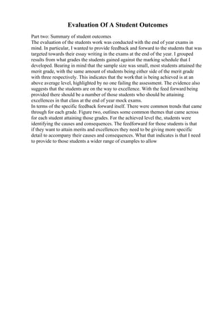 Evaluation Of A Student Outcomes
Part two: Summary of student outcomes
The evaluation of the students work was conducted with the end of year exams in
mind. In particular, I wanted to provide feedback and forward to the students that was
targeted towards their essay writing in the exams at the end of the year. I grouped
results from what grades the students gained against the marking schedule that I
developed. Bearing in mind that the sample size was small, most students attained the
merit grade, with the same amount of students being either side of the merit grade
with three respectively. This indicates that the workthat is being achieved is at an
above average level, highlighted by no one failing the assessment. The evidence also
suggests that the students are on the way to excellence. With the feed forward being
provided there should be a number of those students who should be attaining
excellences in that class at the end of year mock exams.
In terms of the specific feedback forward itself. There were common trends that came
through for each grade. Figure two, outlines some common themes that came across
for each student attaining those grades. For the achieved level the, students were
identifying the causes and consequences. The feedforward for those students is that
if they want to attain merits and excellences they need to be giving more specific
detail to accompany their causes and consequences. What that indicates is that I need
to provide to those students a wider range of examples to allow
 