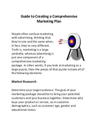 Guide to Creating a Comprehensive 
Marketing Plan 
People often confuse marketing 
with advertising, thinking that 
they’re one and the same when, 
in fact, they’re very different. 
Truth is, marketing is a large 
umbrella, whereas advertising is 
just one component of a 
comprehensive marketing 
package. In other words, if you look at marketing as a 
large puzzle, then the pieces of that puzzle include all of 
the following elements: 
Market Research 
Determine your target audience. The goal of your 
marketing package should be to bring your potential 
customers and your business together. Determine who 
buys your product or service, as in customer 
demographics, such as customer age, gender and 
educational status. 
 