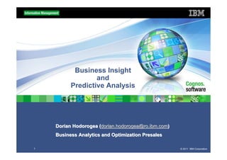 Business Insight
                  and
          Predictive Analysis




    Dorian Hodorogea (dorian.hodorogea@ro.ibm.com)
    Business Analytics and Optimization Presales

1                                                    © 2011 IBM Corporation
 