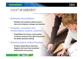WHAT IS NEEDED?

Enterprise-class platform
      Reliable and scalable software that is
      low cost to deploy, manage and maintain

Complete, consistent view
of information, anytime, anywhere
      Capabilities for all user communities
      to ensure access to the right information
      for better decision-making

Solutions based on Best Practices
      Analytic Applications, Services,
      Support and more that accelerate
      deployment and success

 21                                               © 2011 IBM Corporation
 