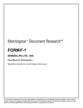 Morningstar ® Document Research ℠
FORM F-1
DORIAN LPG LTD. - N/A
Filed: March 07, 2014 (period: )
Registration statement for certain foreign private issuers

The information contained herein may not be copied, adapted or distributed and is not warranted to be accurate, complete or timely. The user
assumes all risks for any damages or losses arising from any use of this information, except to the extent such damages or losses cannot be
limited or excluded by applicable law. Past financial performance is no guarantee of future results.

 