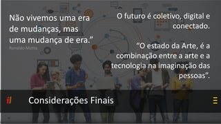 Considerações Finais
Não vivemos uma era
de mudanças, mas
uma mudança de era.”
Ronaldo Motta.
O futuro é coletivo, digital e
conectado.
“O estado da Arte, é a
combinação entre a arte e a
tecnologia na imaginação das
pessoas”.
 