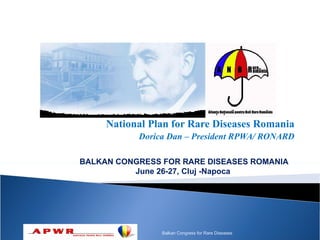 National Plan for Rare Diseases Romania
           Dorica Dan – President RPWA/ RONARD

BALKAN CONGRESS FOR RARE DISEASES ROMANIA
          June 26-27, Cluj -Napoca




                Balkan Congress for Rare Diseases
 