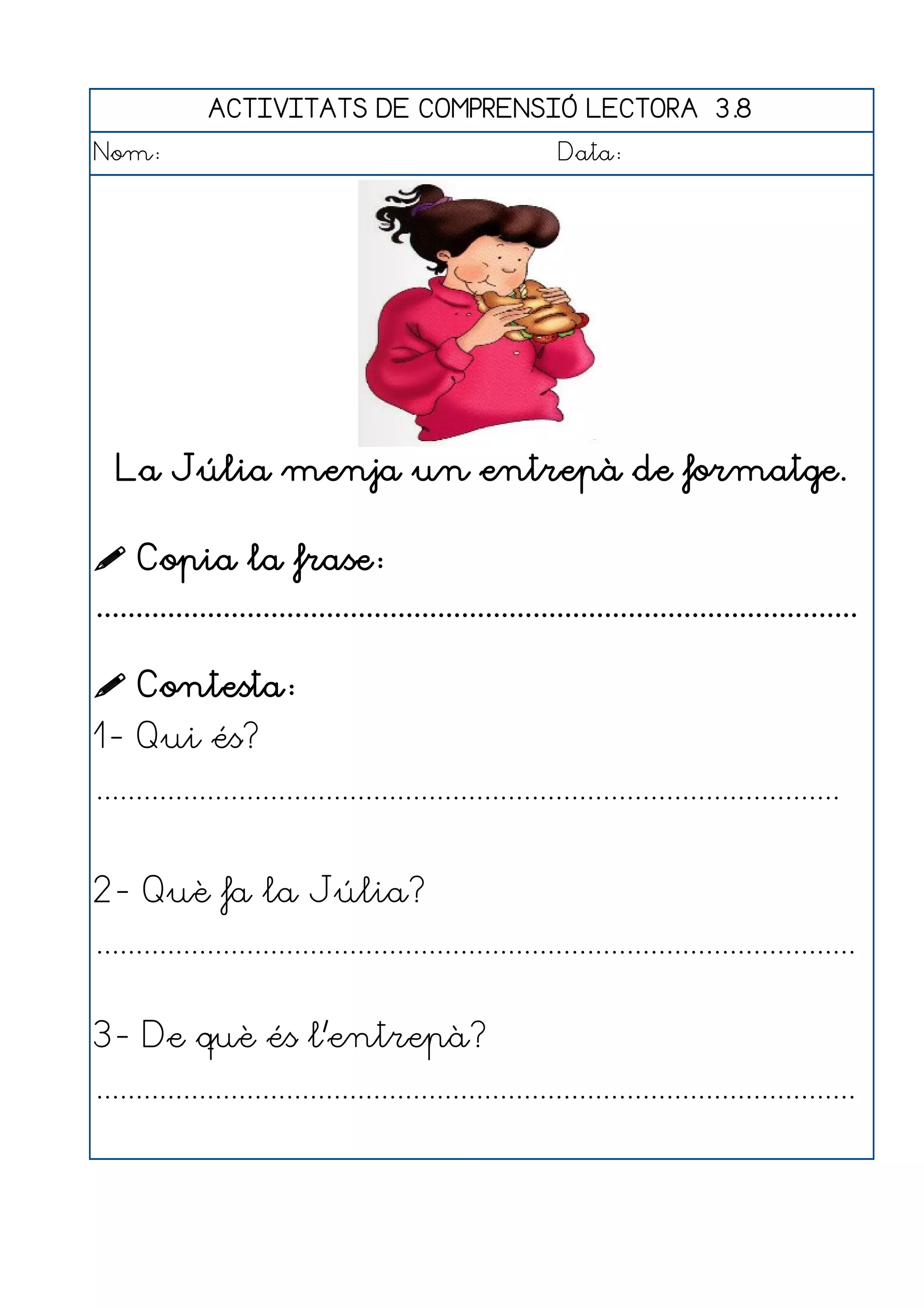 ACTIVITATS DE COMPRENSIÓ LECTORA 3.8
Nom:                                                      Data:




  La Júlia menja un entrepà de formatge.

 Copia la frase:
................................................................................................

 Contesta:
1- Qui és?
..............................................................................................


2- Què fa la Júlia?
................................................................................................


3- De què és l'entrepà?
................................................................................................
 