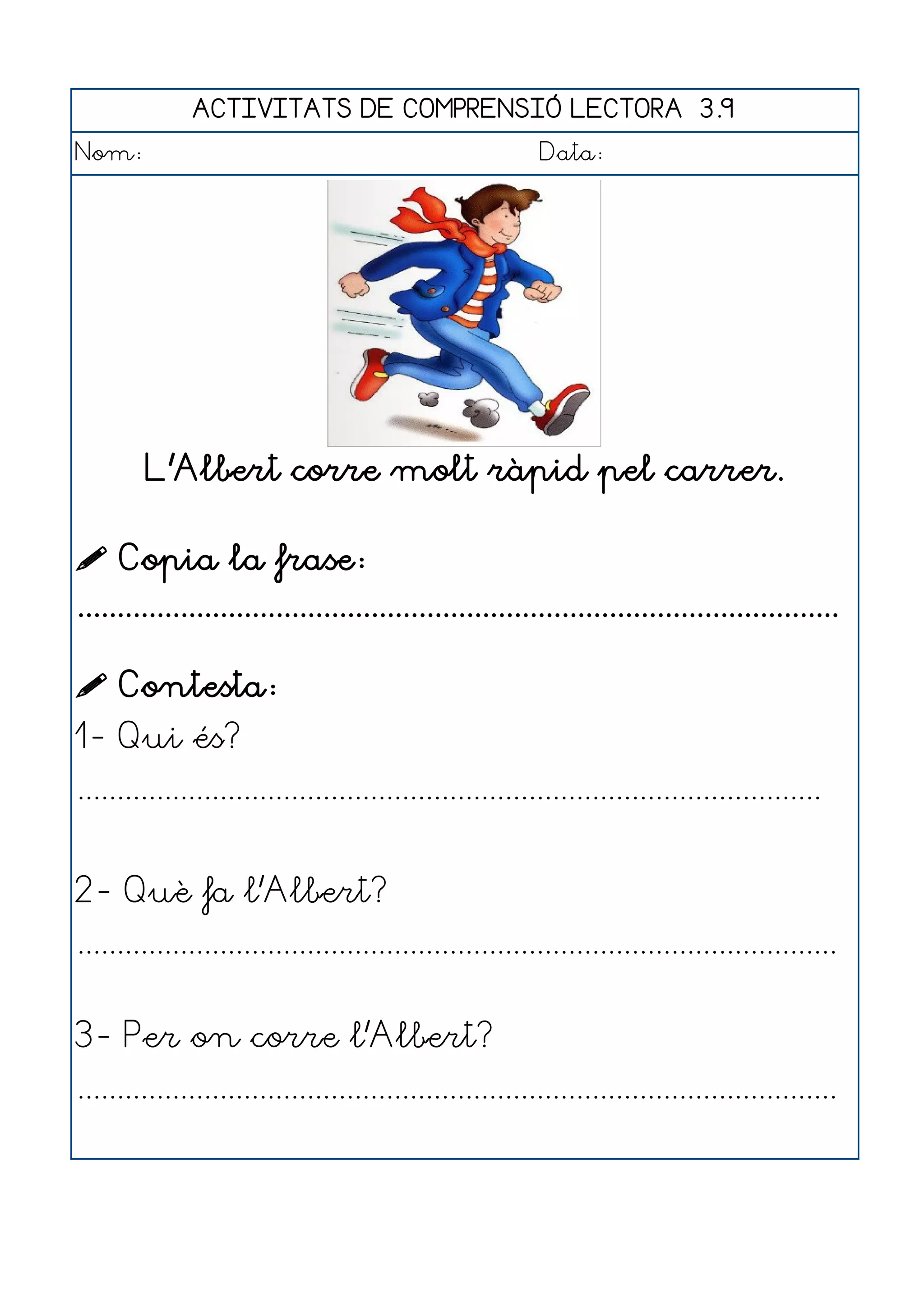 ACTIVITATS DE COMPRENSIÓ LECTORA 3.9
Nom:                                                      Data:




        L'Albert corre molt ràpid pel carrer.

 Copia la frase:
................................................................................................

 Contesta:
1- Qui és?
..............................................................................................


2- Què fa l'Albert?
................................................................................................


3- Per on corre l'Albert?
................................................................................................
 