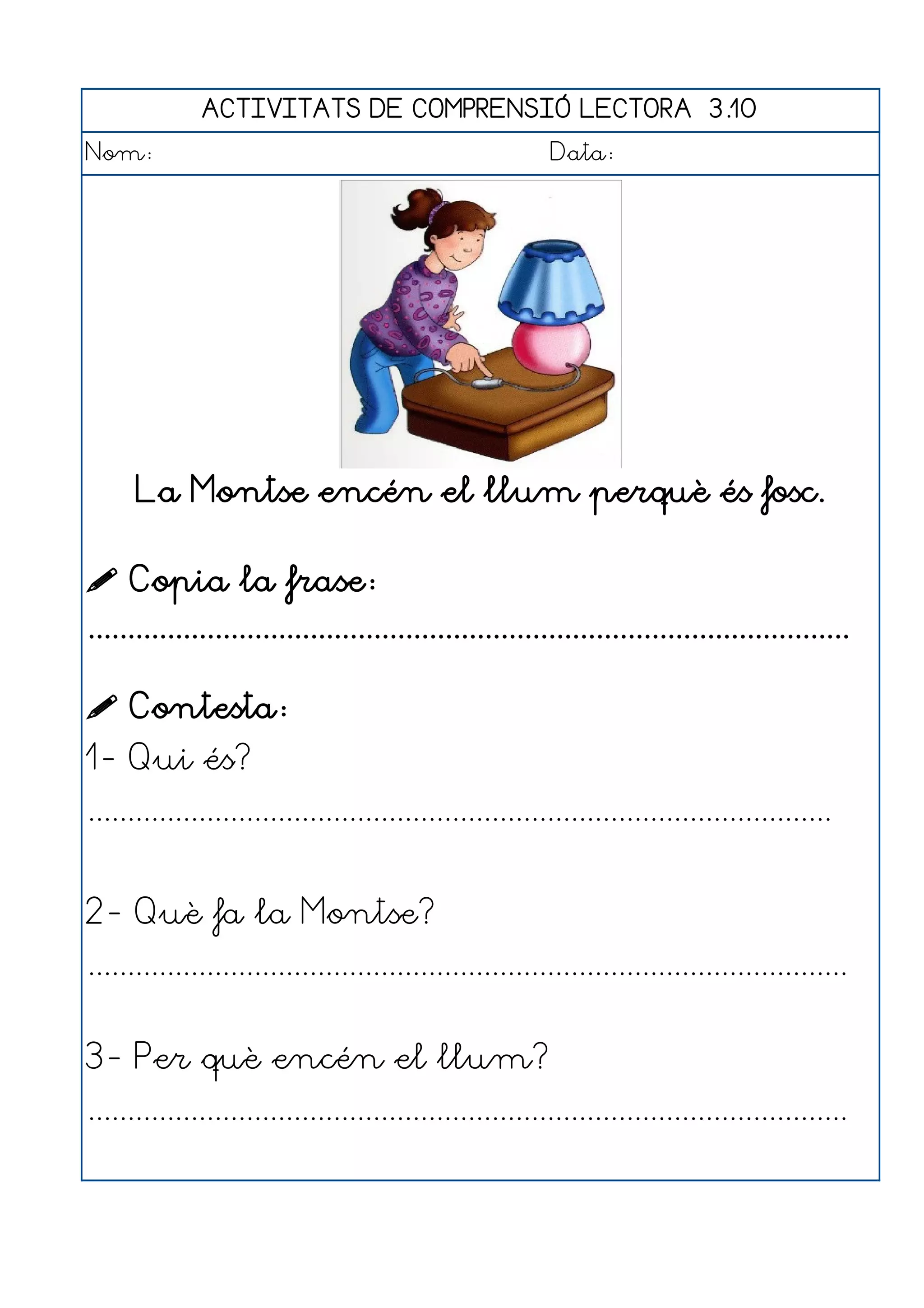 ACTIVITATS DE COMPRENSIÓ LECTORA 3.10
Nom:                                                      Data:




      La Montse encén el llum perquè és fosc.

 Copia la frase:
................................................................................................

 Contesta:
1- Qui és?
..............................................................................................


2- Què fa la Montse?
................................................................................................


3- Per què encén el llum?
................................................................................................
 