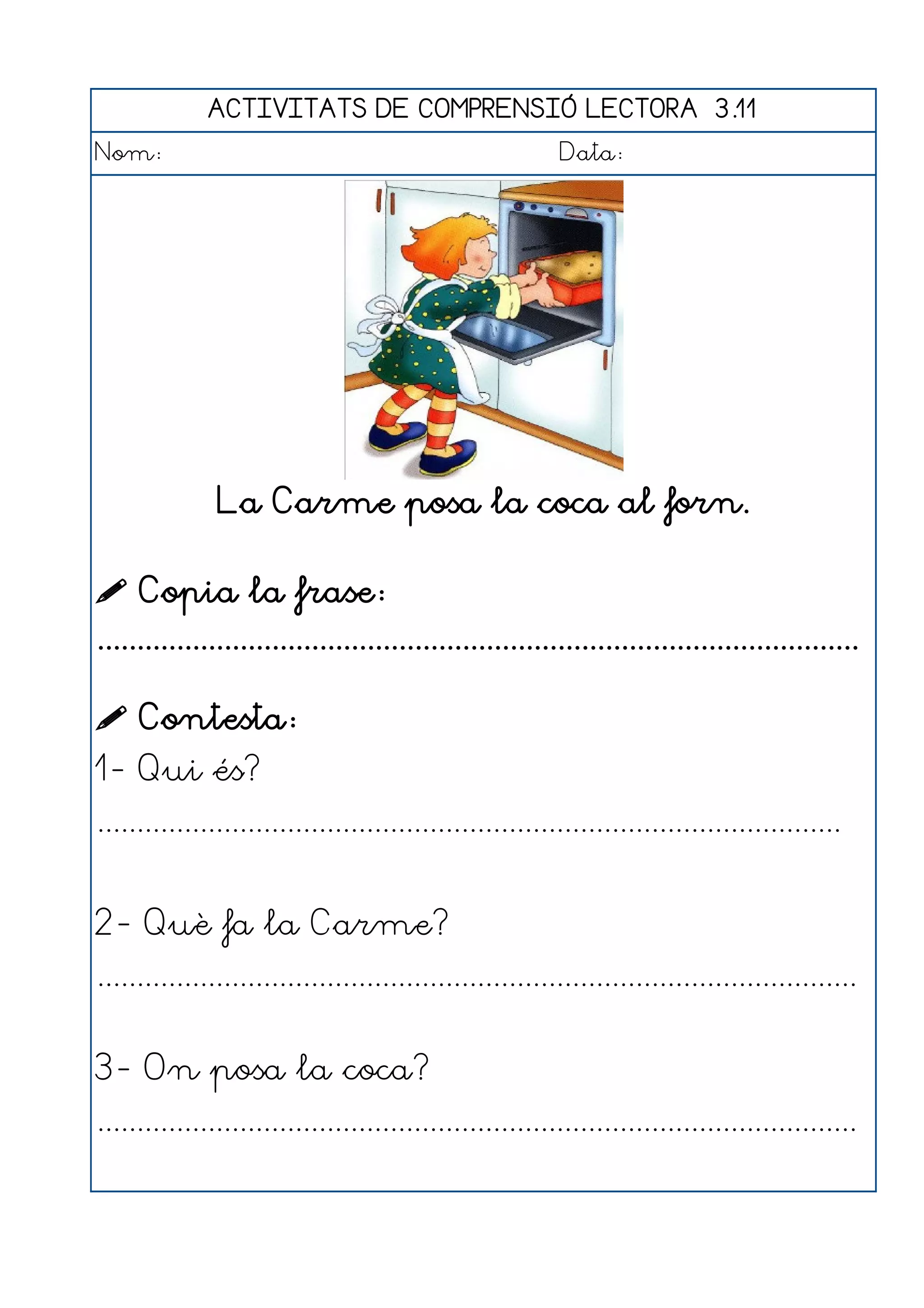 ACTIVITATS DE COMPRENSIÓ LECTORA 3.11
Nom:                                                      Data:




               La Carme posa la coca al forn.

 Copia la frase:
................................................................................................

 Contesta:
1- Qui és?
..............................................................................................


2- Què fa la Carme?
................................................................................................


3- On posa la coca?
................................................................................................
 