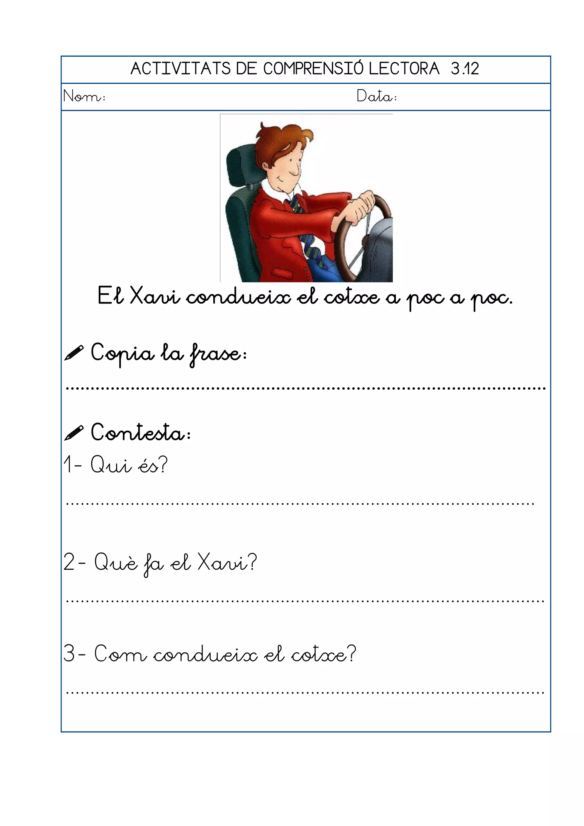 ACTIVITATS DE COMPRENSIÓ LECTORA 3.12
Nom:                                                      Data:




       El Xavi condueix el cotxe a poc a poc.

 Copia la frase:
................................................................................................

 Contesta:
1- Qui és?
..............................................................................................


2- Què fa el Xavi?
................................................................................................


3- Com condueix el cotxe?
................................................................................................
 