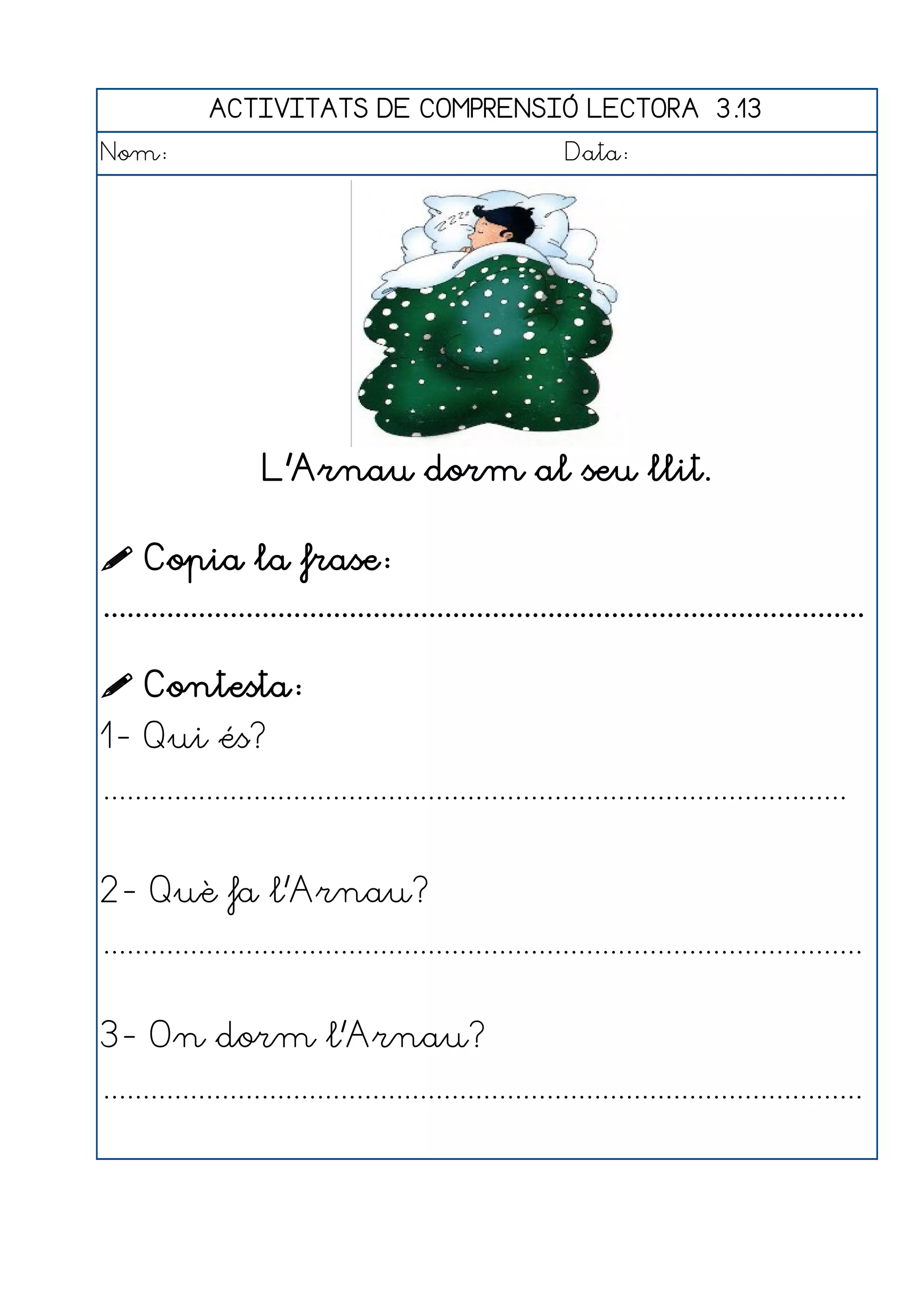 ACTIVITATS DE COMPRENSIÓ LECTORA 3.13
Nom:                                                      Data:




                    L'Arnau dorm al seu llit.

 Copia la frase:
................................................................................................

 Contesta:
1- Qui és?
..............................................................................................


2- Què fa l'Arnau?
................................................................................................


3- On dorm l'Arnau?
................................................................................................
 