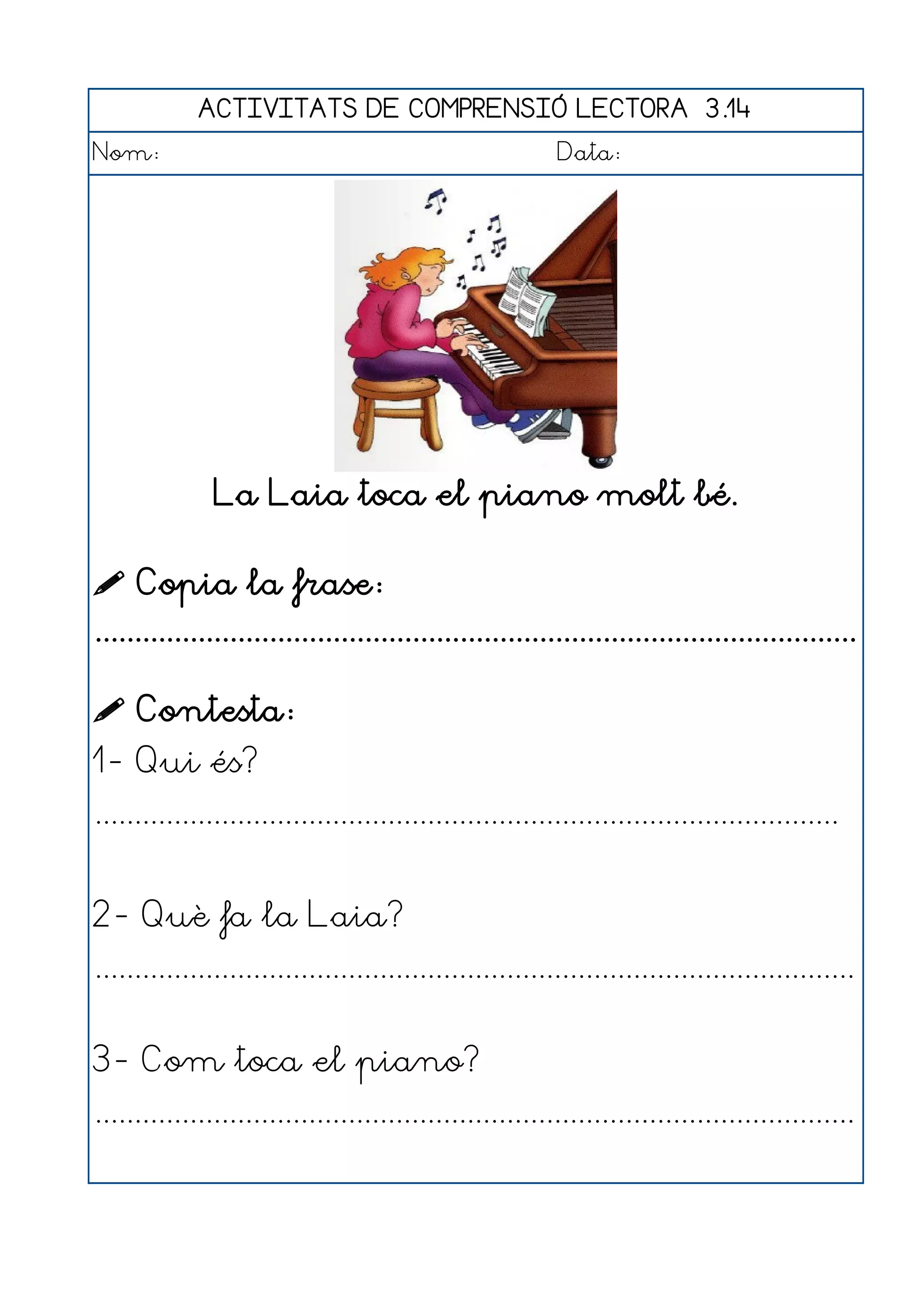 ACTIVITATS DE COMPRENSIÓ LECTORA 3.14
Nom:                                                      Data:




               La Laia toca el piano molt bé.

 Copia la frase:
................................................................................................

 Contesta:
1- Qui és?
..............................................................................................


2- Què fa la Laia?
................................................................................................


3- Com toca el piano?
................................................................................................
 