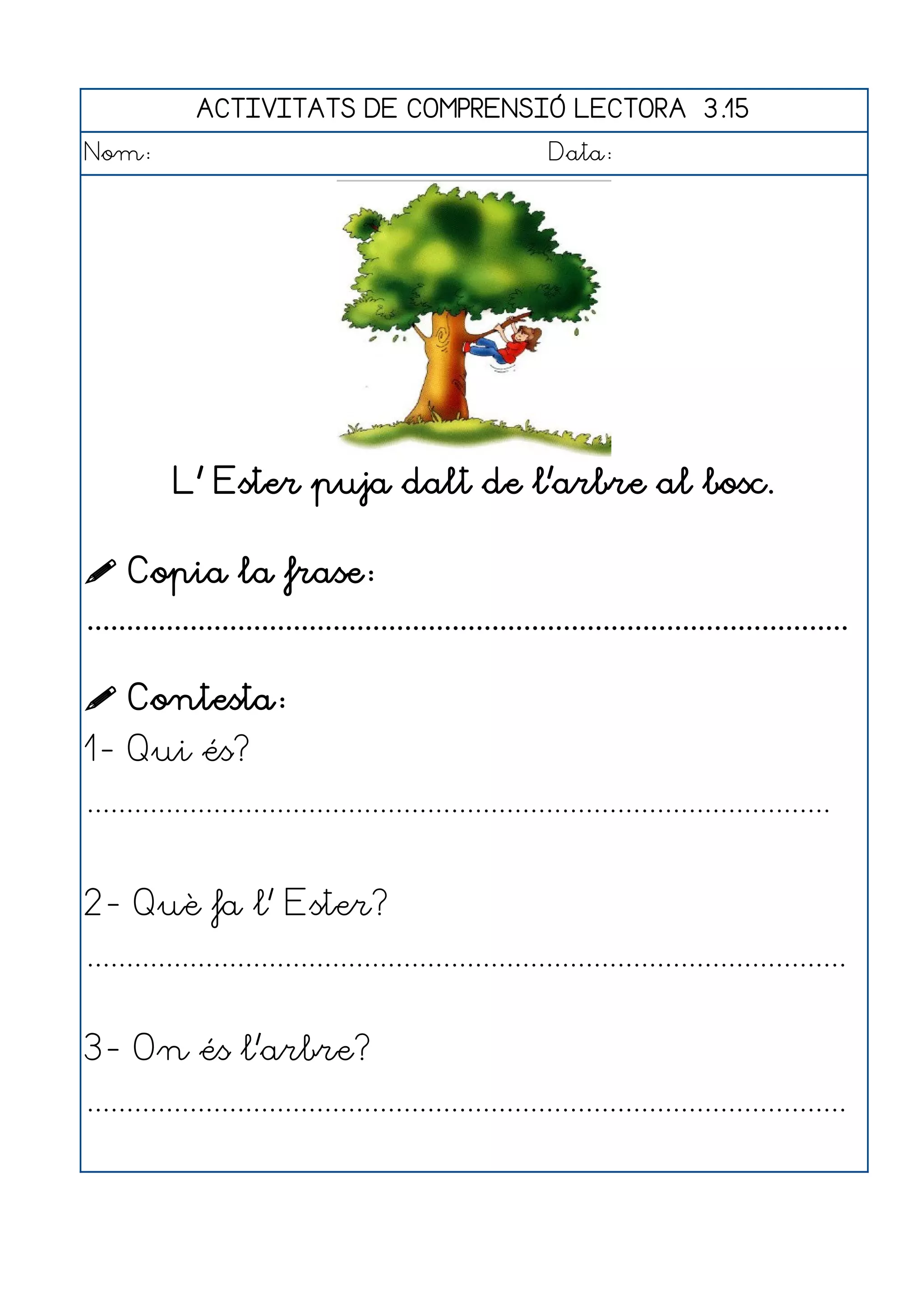 ACTIVITATS DE COMPRENSIÓ LECTORA 3.15
Nom:                                                      Data:




           L' Ester puja dalt de l'arbre al bosc.

 Copia la frase:
................................................................................................

 Contesta:
1- Qui és?
..............................................................................................


2- Què fa l' Ester?
................................................................................................


3- On és l'arbre?
................................................................................................
 