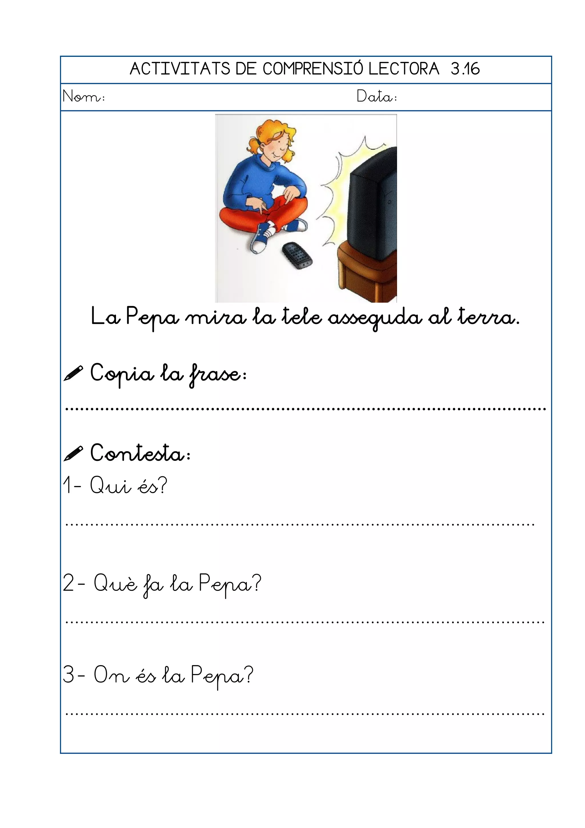 ACTIVITATS DE COMPRENSIÓ LECTORA 3.16
Nom:                                                      Data:




     La Pepa mira la tele asseguda al terra.

 Copia la frase:
................................................................................................

 Contesta:
1- Qui és?
..............................................................................................


2- Què fa la Pepa?
................................................................................................


3- On és la Pepa?
................................................................................................
 