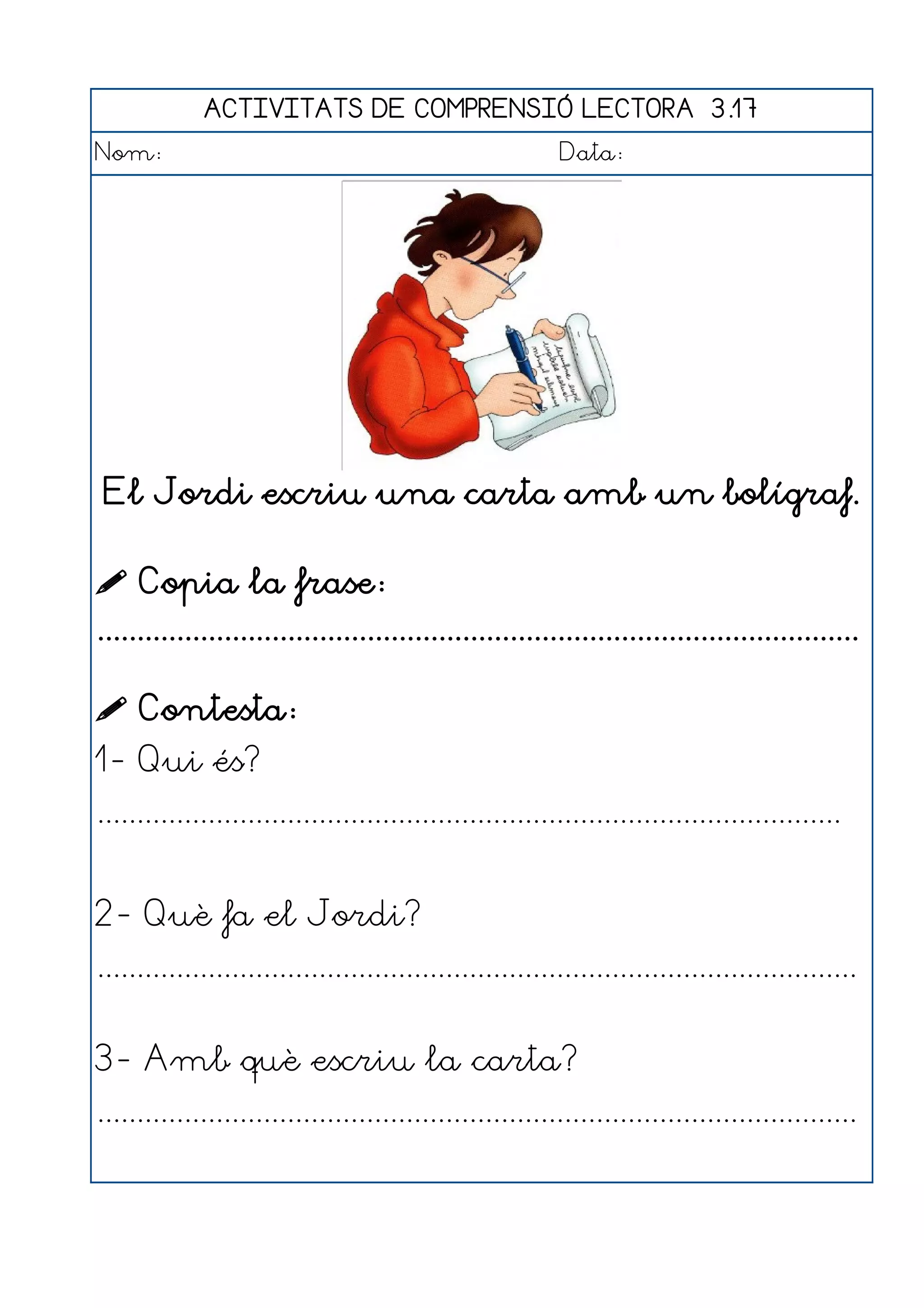 ACTIVITATS DE COMPRENSIÓ LECTORA 3.17
Nom:                                                      Data:




 El Jordi escriu una carta amb un bolígraf.

 Copia la frase:
................................................................................................

 Contesta:
1- Qui és?
..............................................................................................


2- Què fa el Jordi?
................................................................................................


3- Amb què escriu la carta?
................................................................................................
 