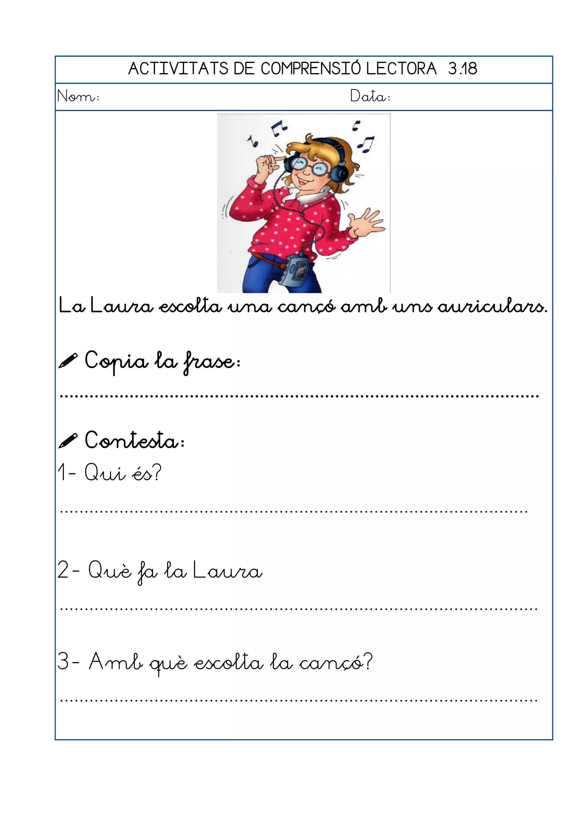 ACTIVITATS DE COMPRENSIÓ LECTORA 3.18
Nom:                                                      Data:




La Laura escolta una cançó amb uns auriculars.


 Copia la frase:
................................................................................................

 Contesta:
1- Qui és?
..............................................................................................


2- Què fa la Laura
................................................................................................


3- Amb què escolta la cançó?
................................................................................................
 