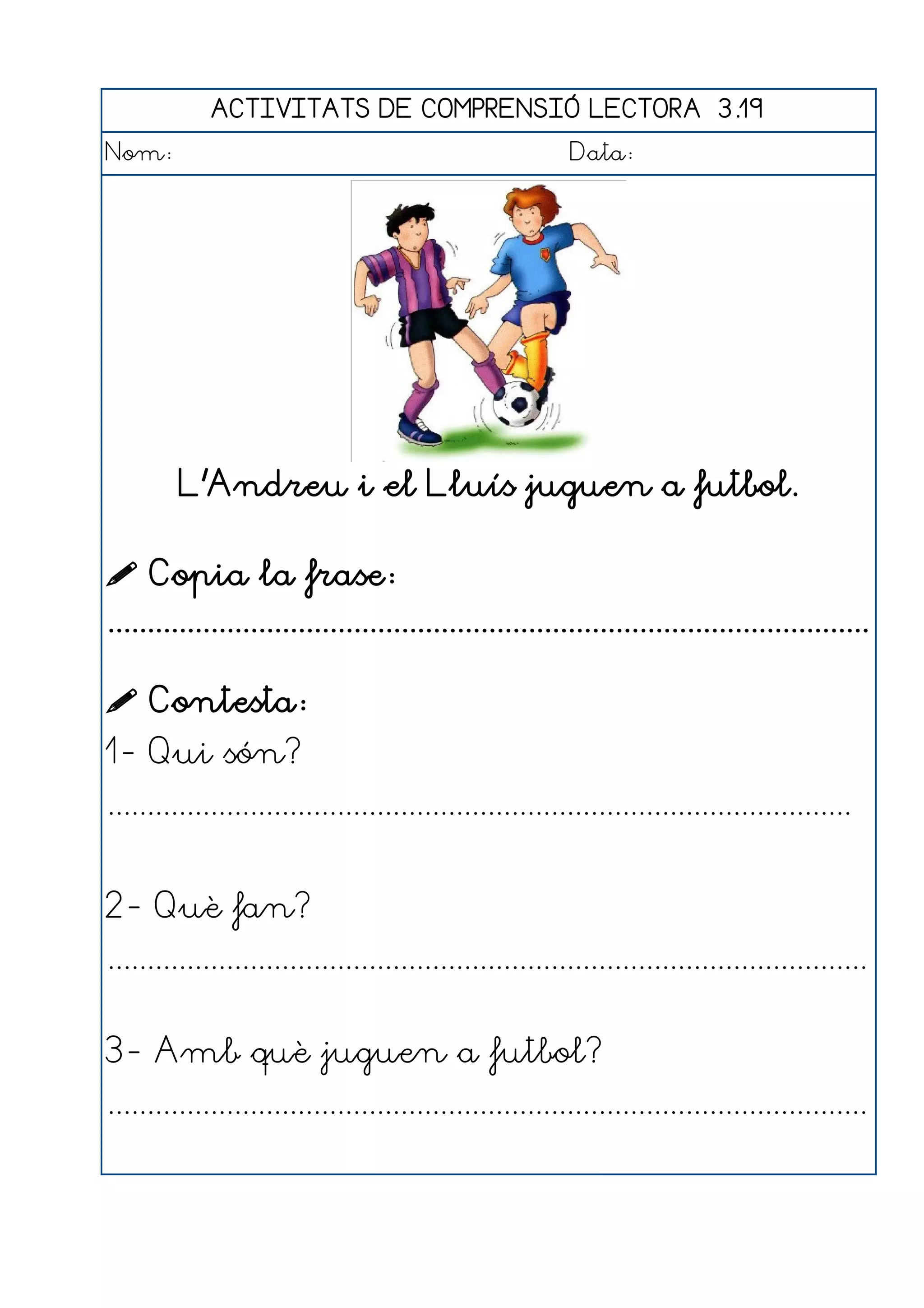 ACTIVITATS DE COMPRENSIÓ LECTORA 3.19
Nom:                                                      Data:




         L'Andreu i el Lluís juguen a futbol.

 Copia la frase:
................................................................................................

 Contesta:
1- Qui són?
..............................................................................................


2- Què fan?
................................................................................................


3- Amb què juguen a futbol?
................................................................................................
 