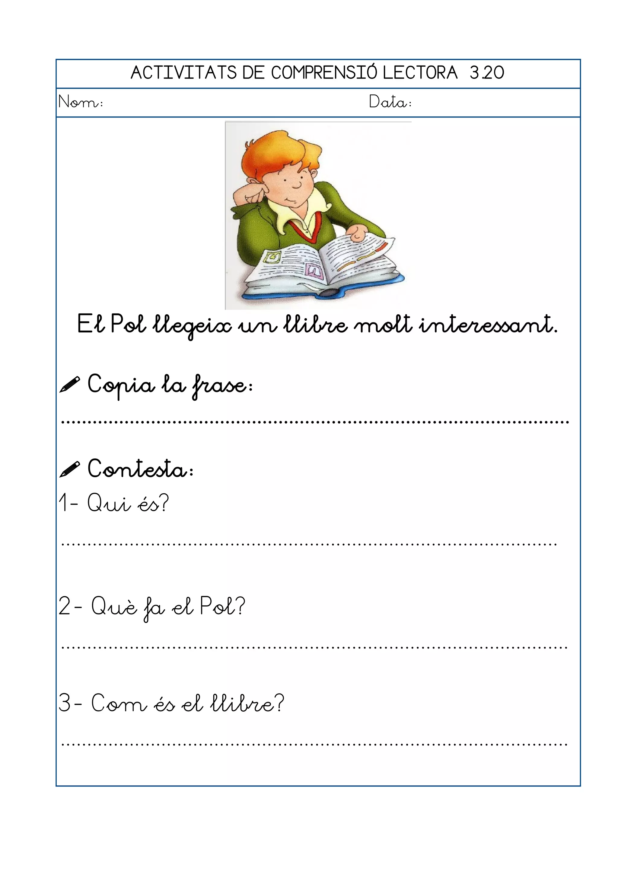 ACTIVITATS DE COMPRENSIÓ LECTORA 3.20
Nom:                                                      Data:




   El Pol llegeix un llibre molt interessant.

 Copia la frase:
................................................................................................

 Contesta:
1- Qui és?
..............................................................................................


2- Què fa el Pol?
................................................................................................


3- Com és el llibre?
................................................................................................
 