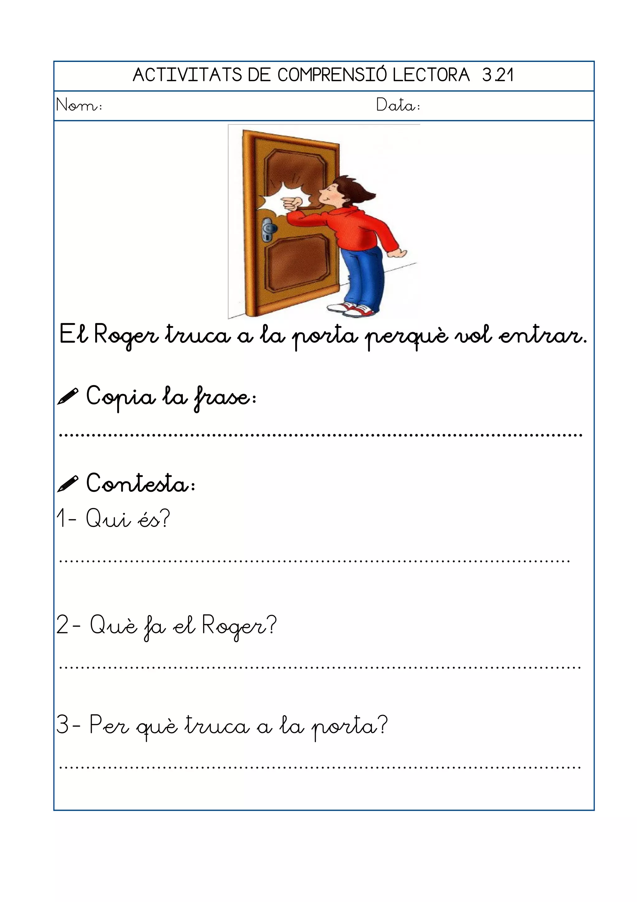 ACTIVITATS DE COMPRENSIÓ LECTORA 3.21
Nom:                                                      Data:




El Roger truca a la porta perquè vol entrar.

 Copia la frase:
................................................................................................

 Contesta:
1- Qui és?
..............................................................................................


2- Què fa el Roger?
................................................................................................


3- Per què truca a la porta?
................................................................................................
 