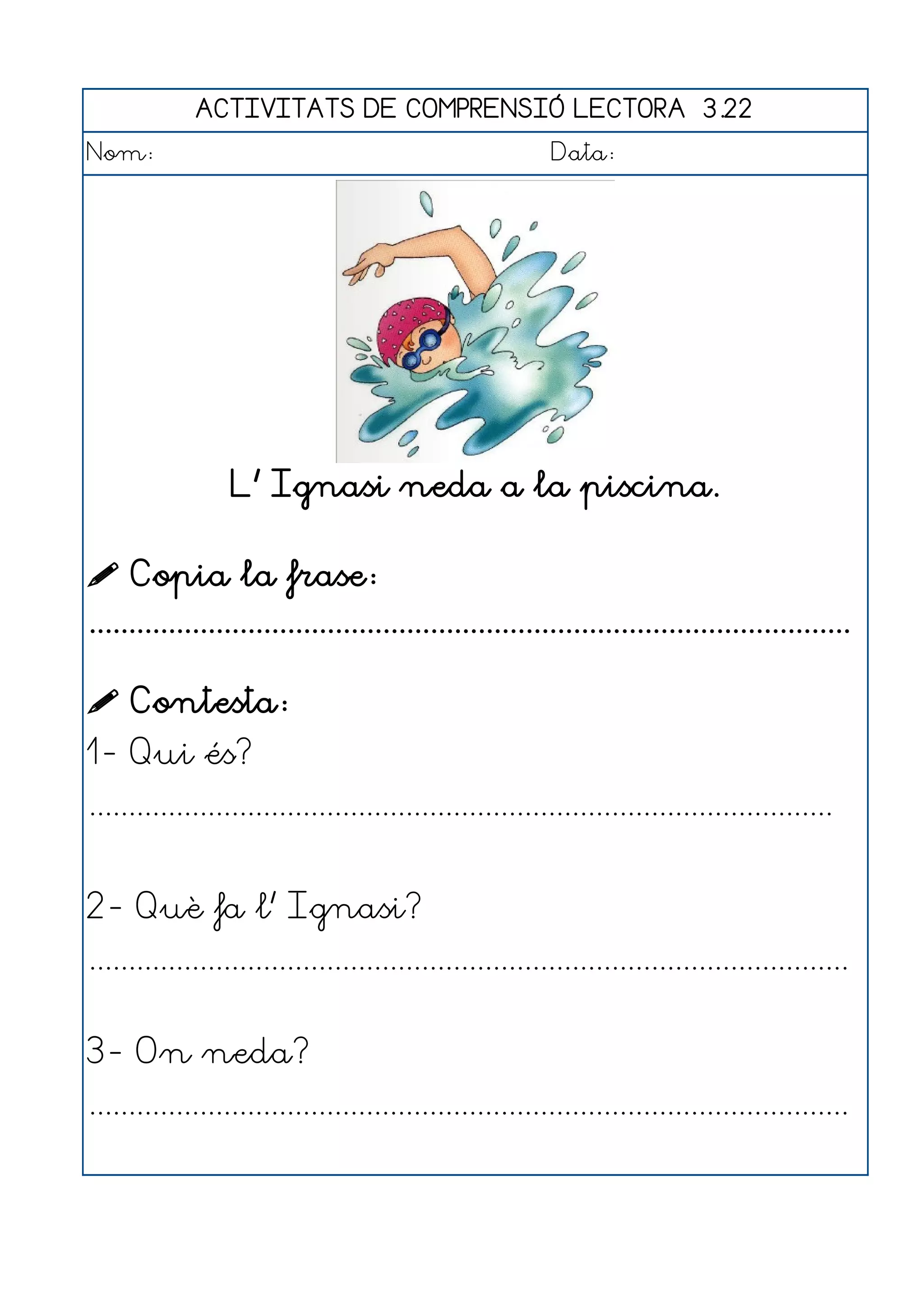 ACTIVITATS DE COMPRENSIÓ LECTORA 3.22
Nom:                                                      Data:




                  L' Ignasi neda a la piscina.

 Copia la frase:
................................................................................................

 Contesta:
1- Qui és?
..............................................................................................


2- Què fa l' Ignasi?
................................................................................................


3- On neda?
................................................................................................
 