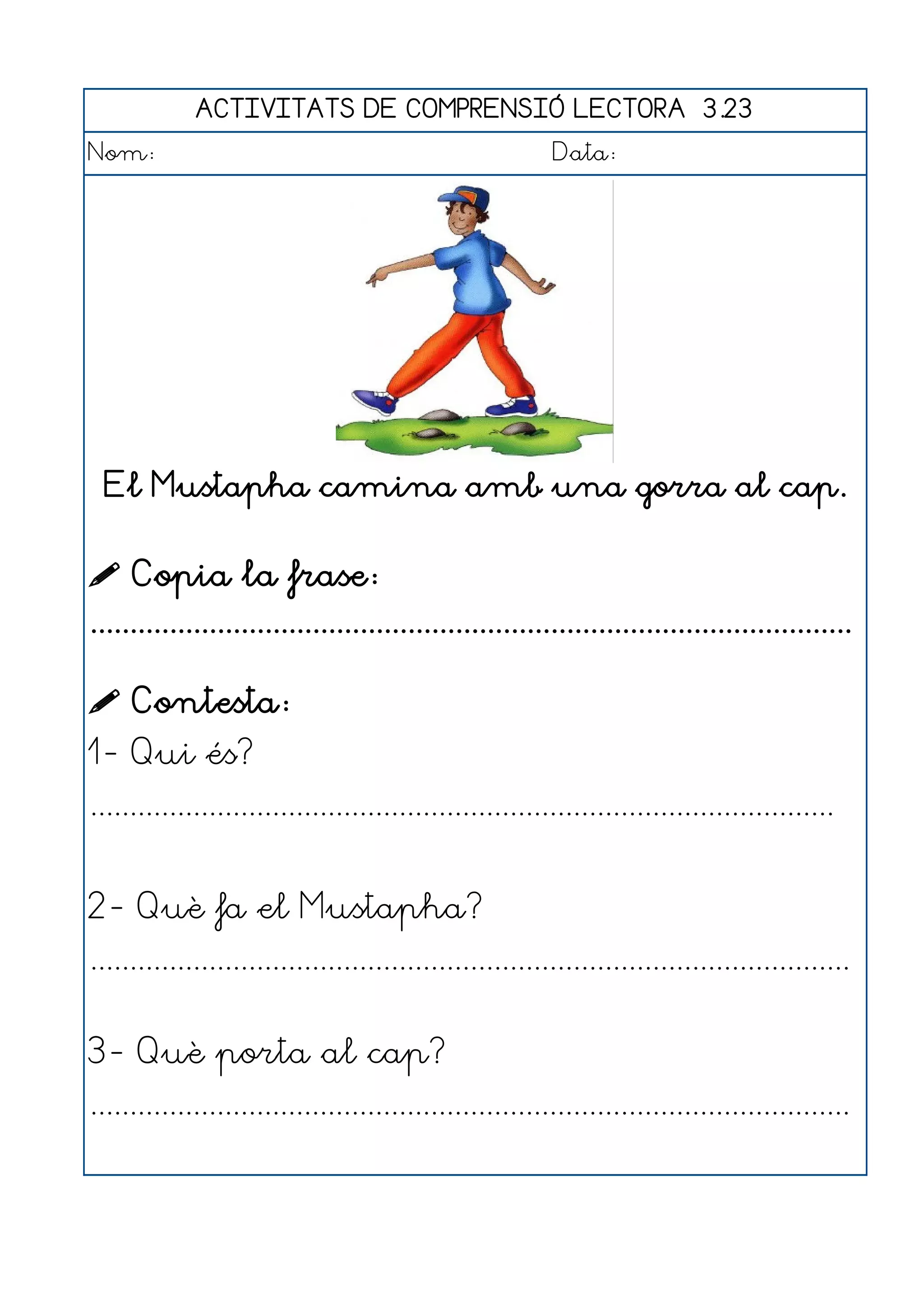 ACTIVITATS DE COMPRENSIÓ LECTORA 3.23
Nom:                                                      Data:




  El Mustapha camina amb una gorra al cap.


 Copia la frase:
................................................................................................

 Contesta:
1- Qui és?
..............................................................................................


2- Què fa el Mustapha?
................................................................................................


3- Què porta al cap?
................................................................................................
 