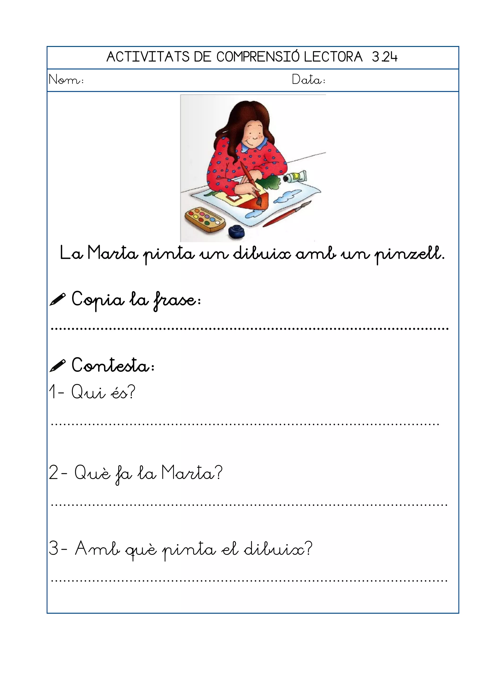 ACTIVITATS DE COMPRENSIÓ LECTORA 3.24
Nom:                                                      Data:




  La Marta pinta un dibuix amb un pinzell.


 Copia la frase:
................................................................................................

 Contesta:
1- Qui és?
..............................................................................................


2- Què fa la Marta?
................................................................................................


3- Amb què pinta el dibuix?
................................................................................................
 