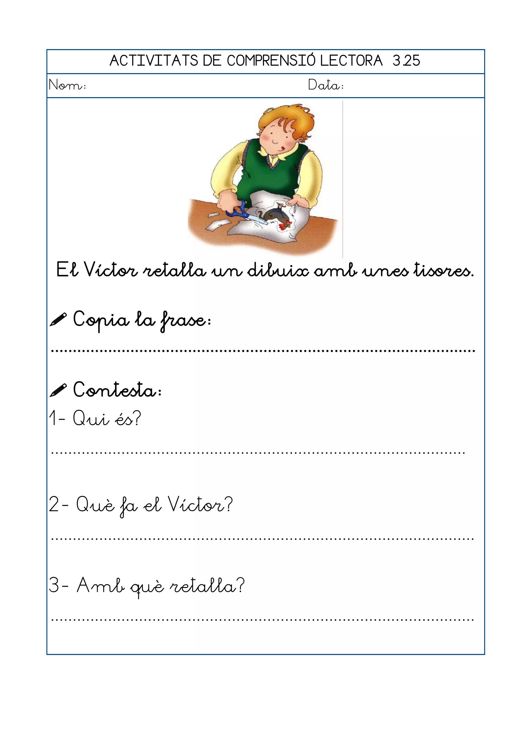 ACTIVITATS DE COMPRENSIÓ LECTORA 3.25
Nom:                                                      Data:




 El Víctor retalla un dibuix amb unes tisores.


 Copia la frase:
................................................................................................

 Contesta:
1- Qui és?
..............................................................................................


2- Què fa el Víctor?
................................................................................................


3- Amb què retalla?
................................................................................................
 