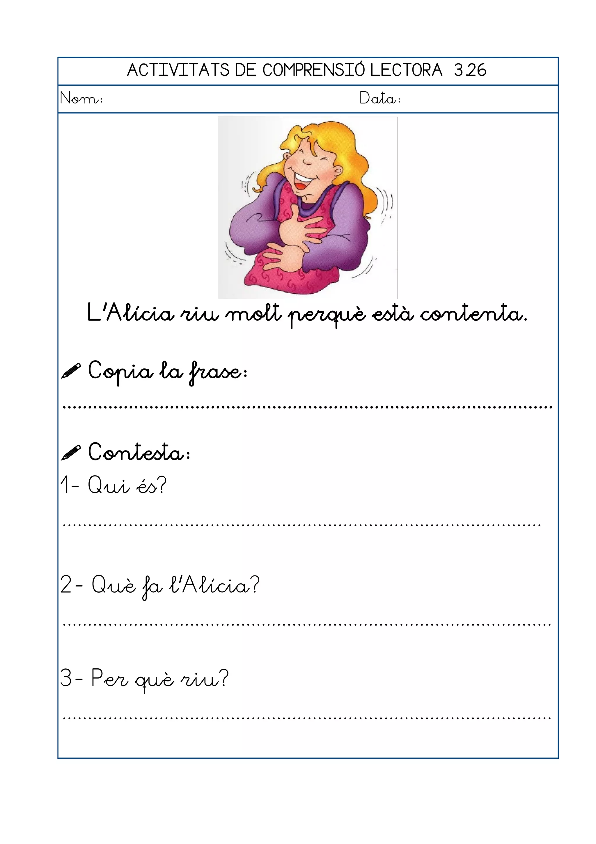 ACTIVITATS DE COMPRENSIÓ LECTORA 3.26
Nom:                                                      Data:




     L'Alícia riu molt perquè està contenta.

 Copia la frase:
................................................................................................

 Contesta:
1- Qui és?
..............................................................................................


2- Què fa l'Alícia?
................................................................................................


3- Per què riu?
................................................................................................
 