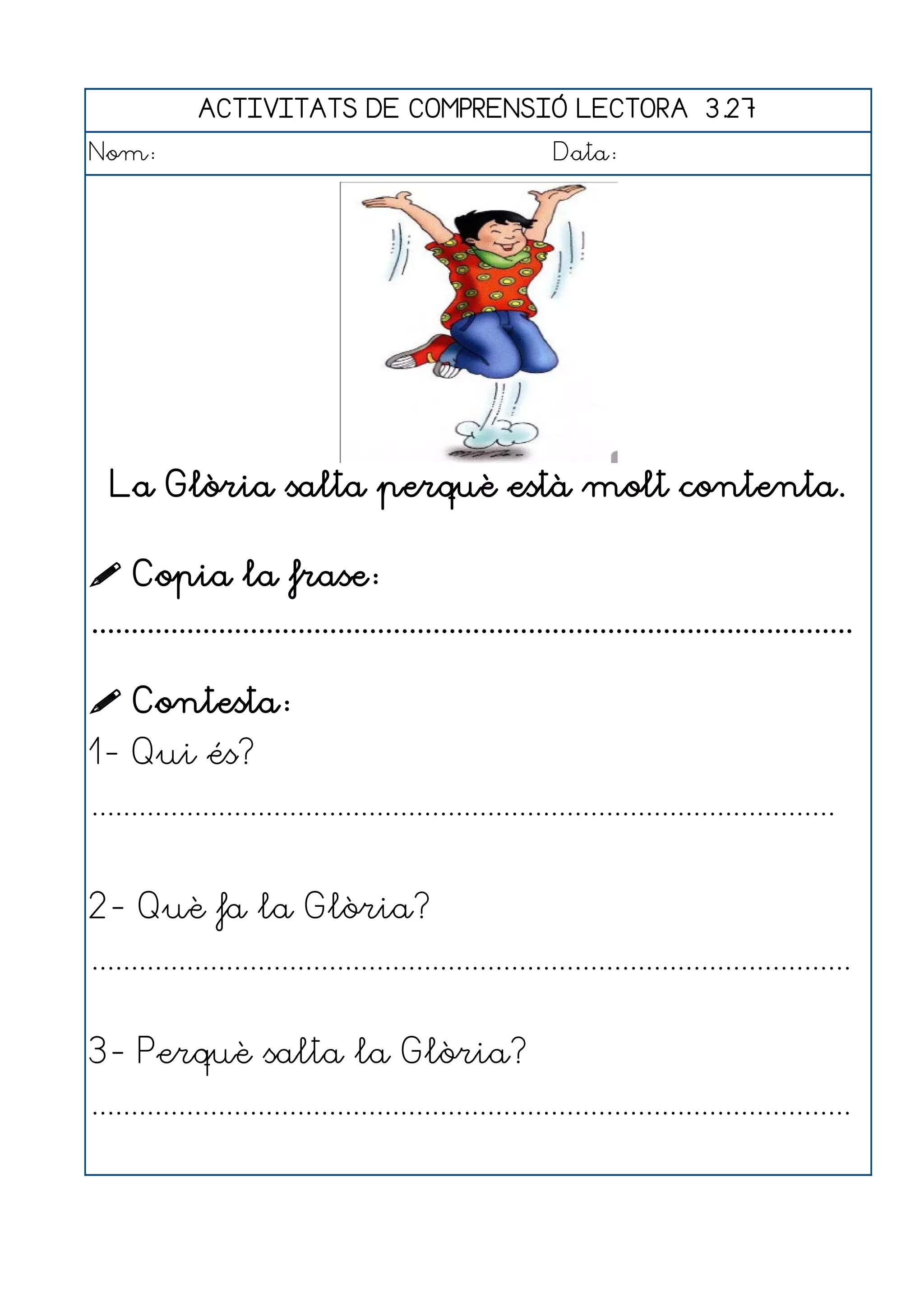 ACTIVITATS DE COMPRENSIÓ LECTORA 3.27
Nom:                                                      Data:




  La Glòria salta perquè està molt contenta.

 Copia la frase:
................................................................................................

 Contesta:
1- Qui és?
..............................................................................................


2- Què fa la Glòria?
................................................................................................


3- Perquè salta la Glòria?
................................................................................................
 