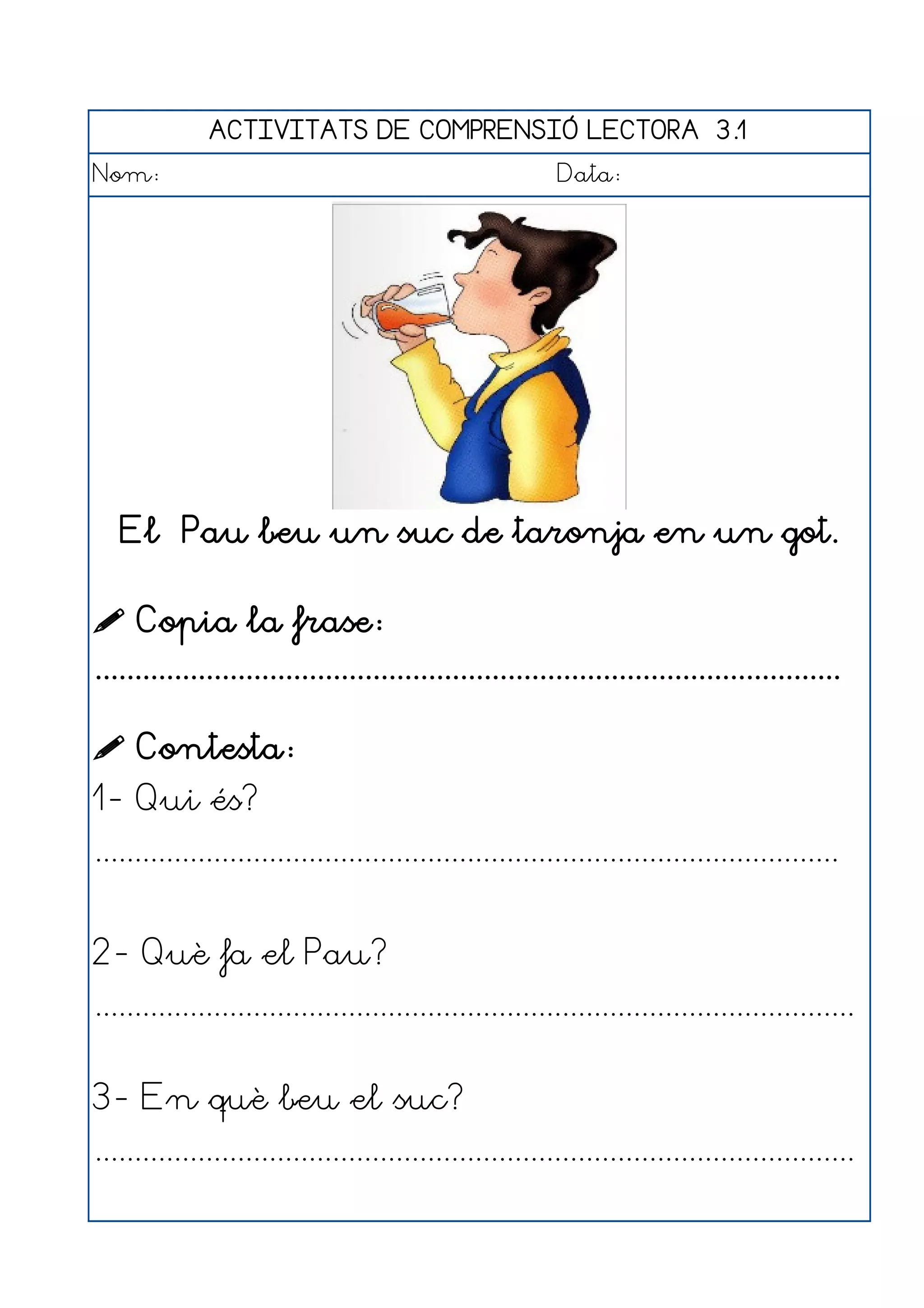 ACTIVITATS DE COMPRENSIÓ LECTORA 3.1
Nom:                                                      Data:




   El Pau beu un suc de taronja en un got.

 Copia la frase:
..............................................................................................

 Contesta:
1- Qui és?
..............................................................................................


2- Què fa el Pau?
................................................................................................


3- En què beu el suc?
................................................................................................
 