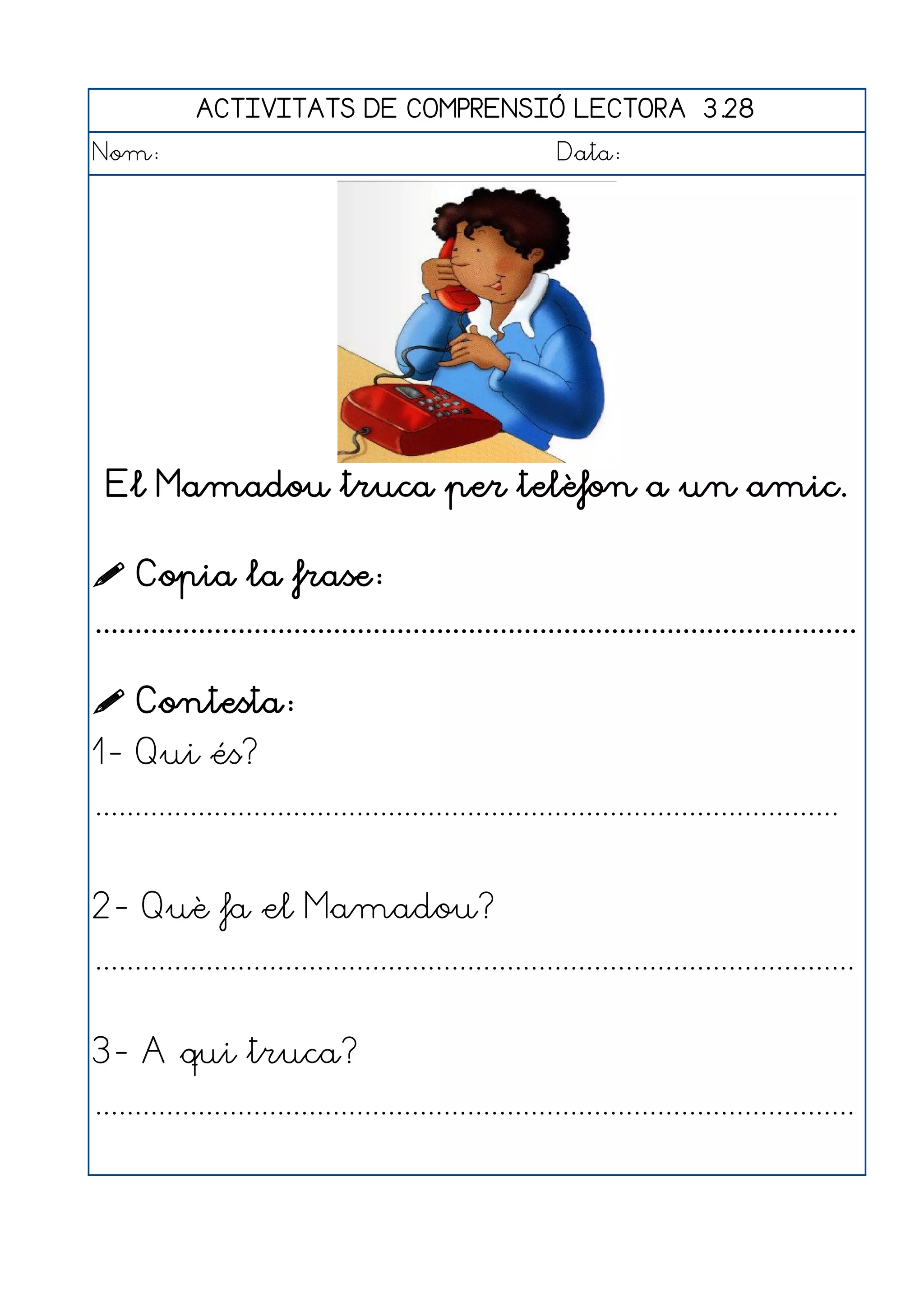 ACTIVITATS DE COMPRENSIÓ LECTORA 3.28
Nom:                                                      Data:




 El Mamadou truca per telèfon a un amic.

 Copia la frase:
................................................................................................

 Contesta:
1- Qui és?
..............................................................................................


2- Què fa el Mamadou?
................................................................................................


3- A qui truca?
................................................................................................
 